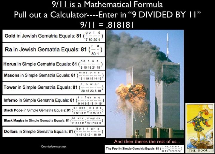Keys to Cosmic Doorways: 911 CODE: 9/11 is a Mathematical Formula Pull out a Calculator----Enter in “9 DIVIDED BY 11” 9/11 = .818181 911 = 81 = INFINITE ONE GOLD =81 RA =81 HORUS =81 MASONS =81 TOWER =81 INFERNO =81 BLACK POPE =81 BLACK MAGICS =81 DOLLARS =81 Numbers don't lie.
